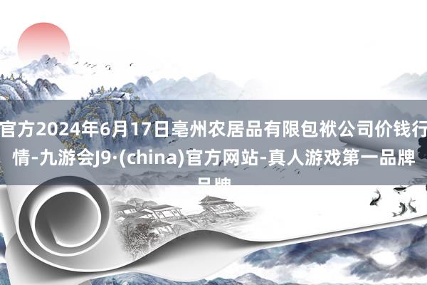 官方2024年6月17日亳州农居品有限包袱公司价钱行情-九游会J9·(china)官方网站-真人游戏第一品牌