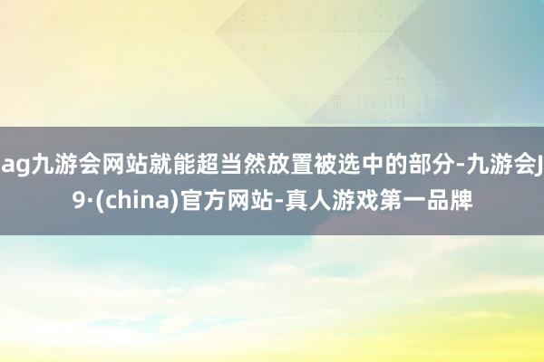 ag九游会网站就能超当然放置被选中的部分-九游会J9·(china)官方网站-真人游戏第一品牌