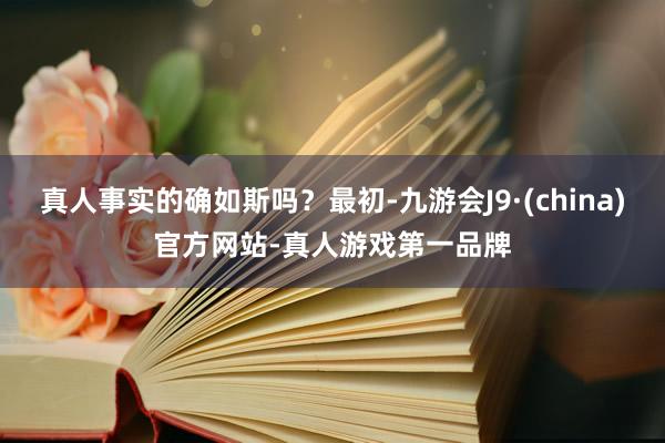 真人事实的确如斯吗？最初-九游会J9·(china)官方网站-真人游戏第一品牌