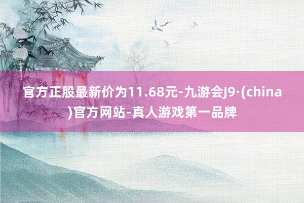 官方正股最新价为11.68元-九游会J9·(china)官方网站-真人游戏第一品牌