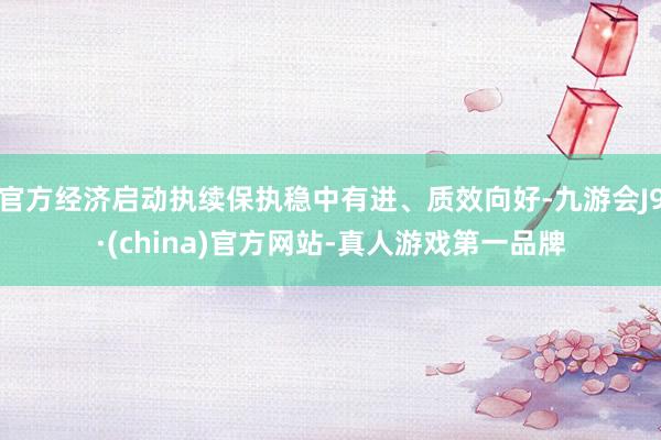 官方经济启动执续保执稳中有进、质效向好-九游会J9·(china)官方网站-真人游戏第一品牌