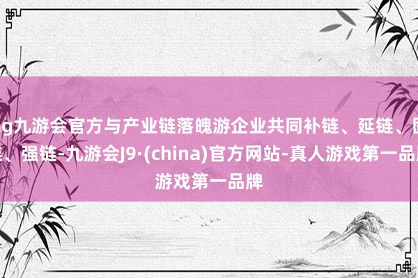 ag九游会官方与产业链落魄游企业共同补链、延链、固链、强链-九游会J9·(china)官方网站-真人游戏第一品牌