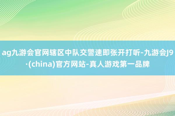 ag九游会官网辖区中队交警速即张开打听-九游会J9·(china)官方网站-真人游戏第一品牌