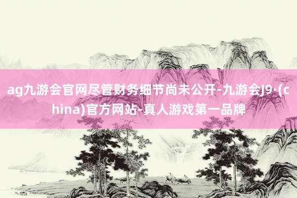 ag九游会官网尽管财务细节尚未公开-九游会J9·(china)官方网站-真人游戏第一品牌