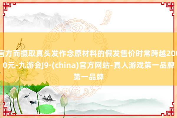 官方而摄取真头发作念原材料的假发售价时常跨越2000元-九游会J9·(china)官方网站-真人游戏第一品牌