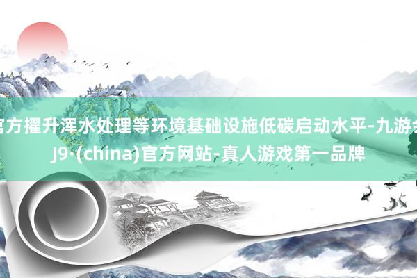 官方擢升浑水处理等环境基础设施低碳启动水平-九游会J9·(china)官方网站-真人游戏第一品牌