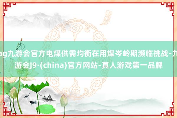 ag九游会官方电煤供需均衡在用煤岑岭期濒临挑战-九游会J9·(china)官方网站-真人游戏第一品牌