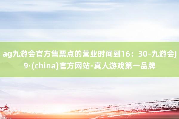 ag九游会官方售票点的营业时间到16：30-九游会J9·(china)官方网站-真人游戏第一品牌