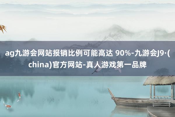 ag九游会网站报销比例可能高达 90%-九游会J9·(china)官方网站-真人游戏第一品牌