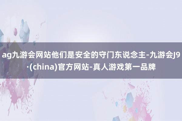 ag九游会网站他们是安全的守门东说念主-九游会J9·(china)官方网站-真人游戏第一品牌