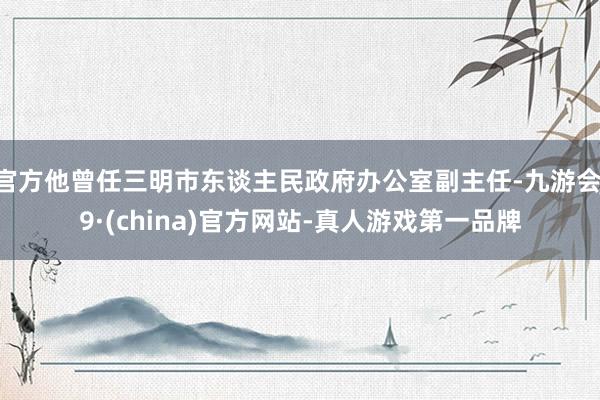 官方他曾任三明市东谈主民政府办公室副主任-九游会J9·(china)官方网站-真人游戏第一品牌