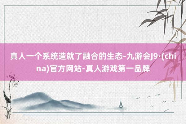 真人一个系统造就了融合的生态-九游会J9·(china)官方网站-真人游戏第一品牌