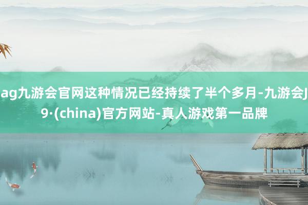 ag九游会官网这种情况已经持续了半个多月-九游会J9·(china)官方网站-真人游戏第一品牌