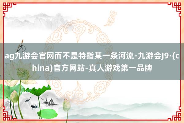 ag九游会官网而不是特指某一条河流-九游会J9·(china)官方网站-真人游戏第一品牌