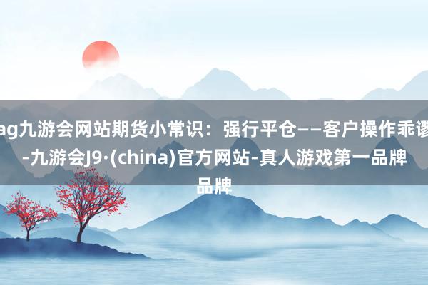 ag九游会网站期货小常识：强行平仓——客户操作乖谬-九游会J9·(china)官方网站-真人游戏第一品牌