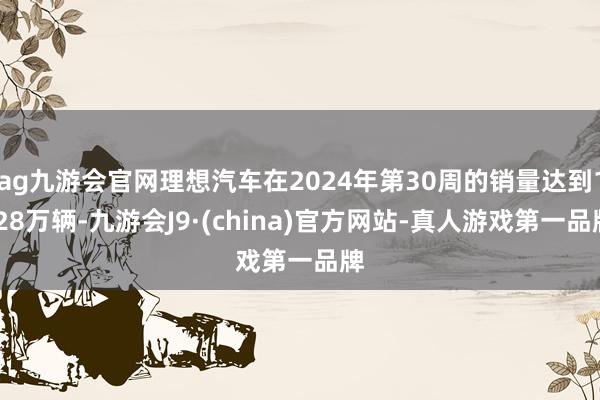 ag九游会官网理想汽车在2024年第30周的销量达到1.28万辆-九游会J9·(china)官方网站-真人游戏第一品牌