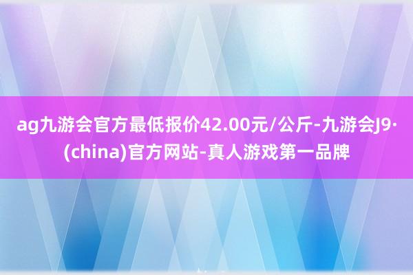 ag九游会官方最低报价42.00元/公斤-九游会J9·(china)官方网站-真人游戏第一品牌