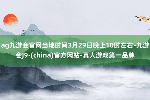 ag九游会官网当地时间3月29日晚上10时左右-九游会J9·(china)官方网站-真人游戏第一品牌