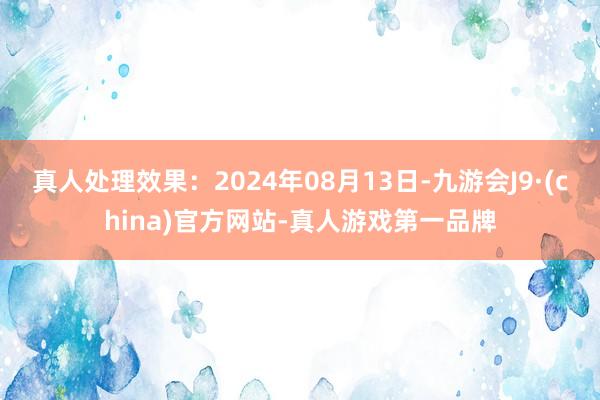 真人处理效果：2024年08月13日-九游会J9·(china)官方网站-真人游戏第一品牌