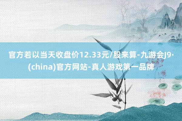 官方　　若以当天收盘价12.33元/股来算-九游会J9·(china)官方网站-真人游戏第一品牌