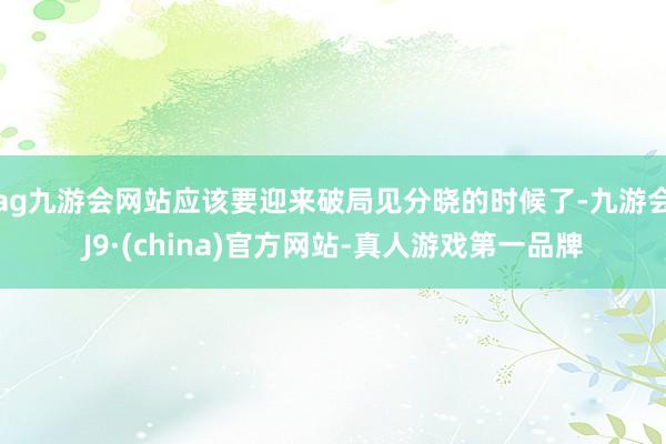 ag九游会网站应该要迎来破局见分晓的时候了-九游会J9·(china)官方网站-真人游戏第一品牌