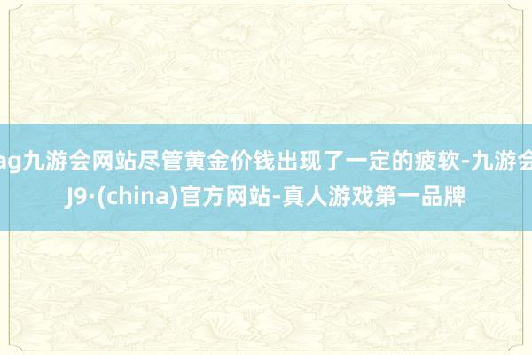 ag九游会网站尽管黄金价钱出现了一定的疲软-九游会J9·(china)官方网站-真人游戏第一品牌