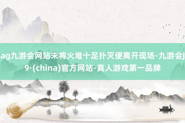 ag九游会网站未将火堆十足扑灭便离开现场-九游会J9·(china)官方网站-真人游戏第一品牌