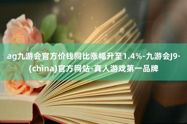 ag九游会官方价钱同比涨幅升至1.4%-九游会J9·(china)官方网站-真人游戏第一品牌