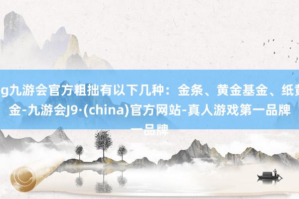 ag九游会官方粗拙有以下几种：金条、黄金基金、纸黄金-九游会J9·(china)官方网站-真人游戏第一品牌