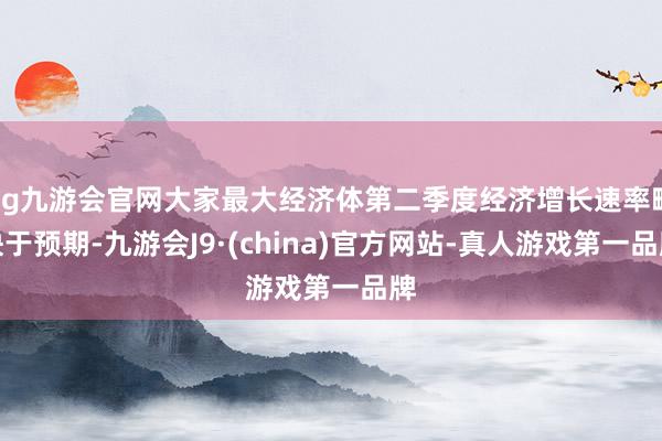 ag九游会官网大家最大经济体第二季度经济增长速率略快于预期-九游会J9·(china)官方网站-真人游戏第一品牌