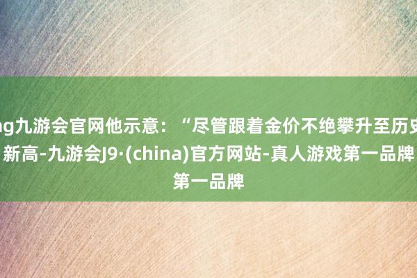 ag九游会官网他示意：“尽管跟着金价不绝攀升至历史新高-九游会J9·(china)官方网站-真人游戏第一品牌