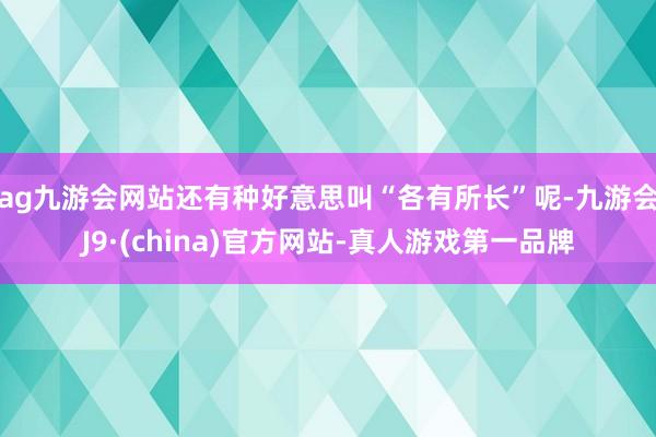 ag九游会网站还有种好意思叫“各有所长”呢-九游会J9·(china)官方网站-真人游戏第一品牌