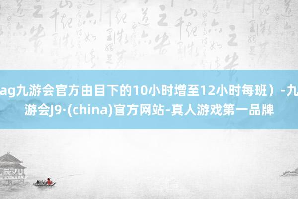 ag九游会官方由目下的10小时增至12小时每班）-九游会J9·(china)官方网站-真人游戏第一品牌