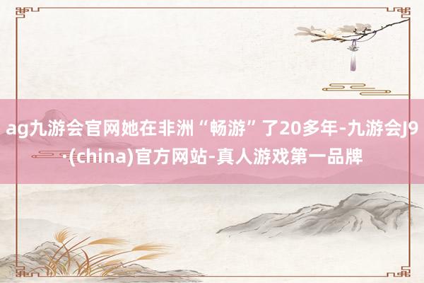 ag九游会官网她在非洲“畅游”了20多年-九游会J9·(china)官方网站-真人游戏第一品牌