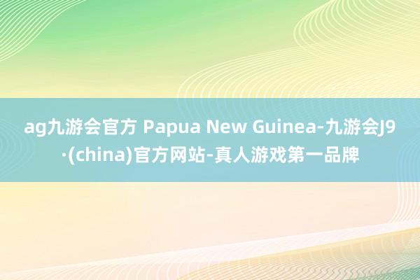 ag九游会官方 Papua New Guinea-九游会J9·(china)官方网站-真人游戏第一品牌