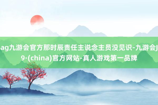 ag九游会官方那时辰责任主说念主员没见识-九游会J9·(china)官方网站-真人游戏第一品牌