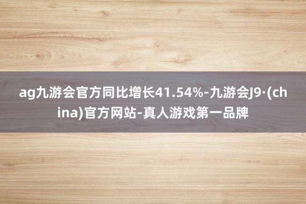 ag九游会官方同比增长41.54%-九游会J9·(china)官方网站-真人游戏第一品牌