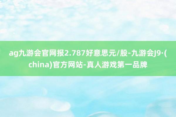 ag九游会官网报2.787好意思元/股-九游会J9·(china)官方网站-真人游戏第一品牌