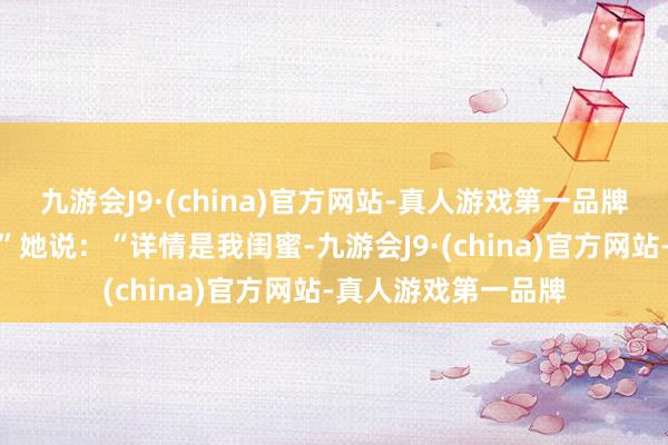 九游会J9·(china)官方网站-真人游戏第一品牌搞这种开顽笑呢？”她说：“详情是我闺蜜-九游会J9·(china)官方网站-真人游戏第一品牌