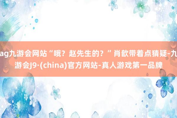 ag九游会网站“哦？赵先生的？”肖歆带着点猜疑-九游会J9·(china)官方网站-真人游戏第一品牌