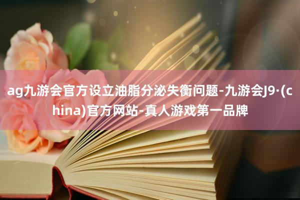 ag九游会官方设立油脂分泌失衡问题-九游会J9·(china)官方网站-真人游戏第一品牌