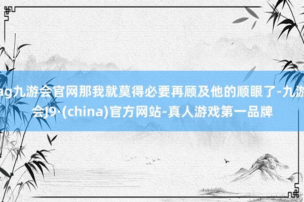 ag九游会官网那我就莫得必要再顾及他的顺眼了-九游会J9·(china)官方网站-真人游戏第一品牌