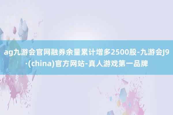 ag九游会官网融券余量累计增多2500股-九游会J9·(china)官方网站-真人游戏第一品牌