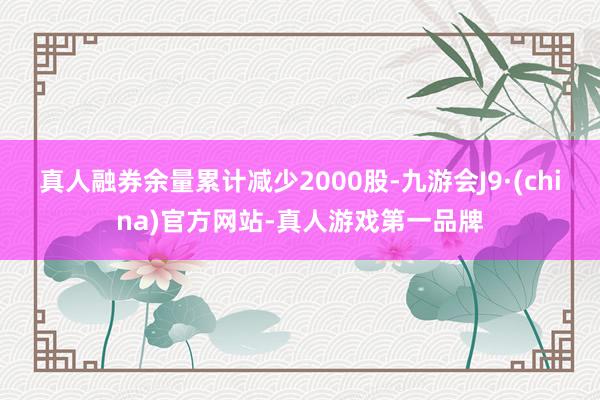 真人融券余量累计减少2000股-九游会J9·(china)官方网站-真人游戏第一品牌