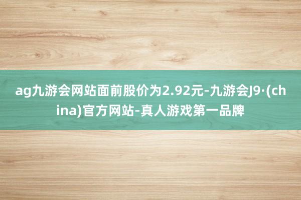 ag九游会网站面前股价为2.92元-九游会J9·(china)官方网站-真人游戏第一品牌