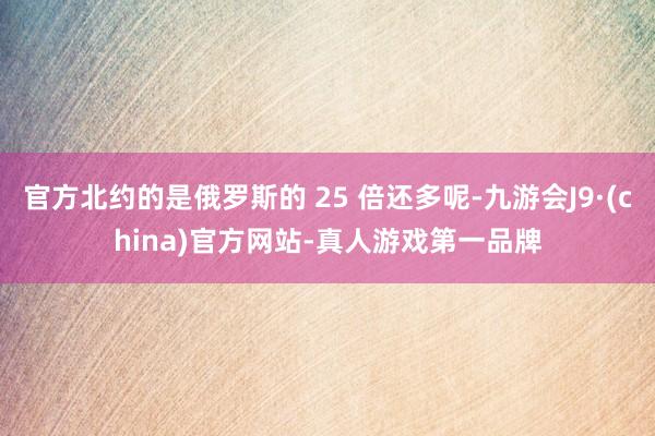 官方北约的是俄罗斯的 25 倍还多呢-九游会J9·(china)官方网站-真人游戏第一品牌