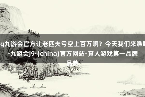 ag九游会官方让老匹夫亏空上百万啊？今天我们来瞧瞧-九游会J9·(china)官方网站-真人游戏第一品牌