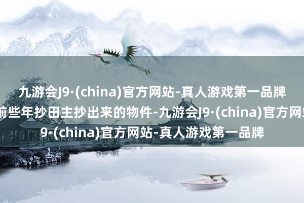 九游会J9·(china)官方网站-真人游戏第一品牌”那里头卖的王人是前些年抄田主抄出来的物件-九游会J9·(china)官方网站-真人游戏第一品牌