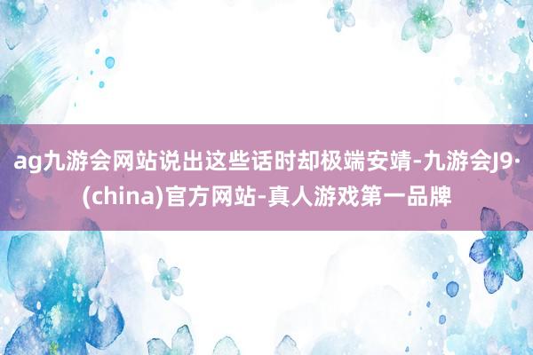 ag九游会网站说出这些话时却极端安靖-九游会J9·(china)官方网站-真人游戏第一品牌