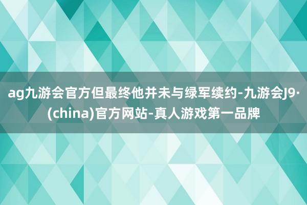 ag九游会官方但最终他并未与绿军续约-九游会J9·(china)官方网站-真人游戏第一品牌